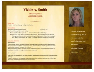 Vickie A. Smith
                                           6780 Hummingbird Cove
                                           Olive Branch, MS. 38654
                                          vvickieasmith@aol.com



OBJECTIVE
Assistant Healthcare Manager or Supervisor Position

EDUCATION
Associates Degree of Applied Science                                December 2013
Northwest Mississippi Community College
                                                                                                       “Nearly all men can
    Major: Healthcare Management            Minor: Health-care Data Technology
    Related course work: Medical Information Management, Medical Office Concepts, Records              stand adversity, but if
        Management, Business Communication, Computer Applications, Medical Terminology, A
        & P, Medical Transcription, CPT Coding, ICD Coding, Advanced Coding, and Accounting.           you want to test a
SKILLS & ABILITIES                                                                                     man’s character, give
Management
Coordinates all training for Speed employee including classes, materials, hands on, and feedback.
                                                                         nd
                                                                                                       him power.”
Acceptance of responsibilities over numerous new employees during 2 shift operations to create
a committed workforce with skills and training.
Preparation and facilitation of training courses both live and online and/or other interventions for   Abraham Lincoln
employees to include the design of instructional documents.

Communication
                                                                                                       1809-1865
Interfacing with Management and Supervisor with feedback and documentation on employees overall
training.
Fosters a relationship with Managers team, Supervisors, and Associates building trust to allow open
discussions on the process changes and overall training.
Leadership
    Facilitator of Leadership classes for Human Resources.
    Providing job instructions and overseeing individuals observing tasks performed correctly.
 