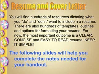 You will find hundreds of resources dictating what
you “do” and “don’t” want to include n a resume.
There are also hundreds of templates, outlines
and options for formatting your resume. For
now, the most important outcome is a CLEAR,
CONCISE and EASY TO READ resume. KEEP
IT SIMPLE!
The following slides will help you
complete the notes needed for
your handout.
 
