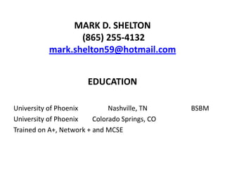 MARK D. SHELTON
                  (865) 255-4132
           mark.shelton59@hotmail.com


                       EDUCATION

University of Phoenix         Nashville, TN     BSBM
University of Phoenix    Colorado Springs, CO
Trained on A+, Network + and MCSE
 