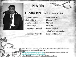 [object Object],[object Object],[object Object],[object Object],[object Object],[object Object],[object Object],Profile Address  :  7/3A Door no: 1 Devaraj pillai street, Mudichur Road, West Tambaram,  Chennai- 45. Ph  :  +91-9884947434  Email   :  [email_address]   & s abarish.jayaraman@yahoo.co.in  Linkedin  :  http://in.linkedin.com/in/sabari2010 Blog  :  sabari2010.blogspot.com  &  Sabari2010.typepad.com J. SABARISH  D.C.T., B.B.A., B.L., 