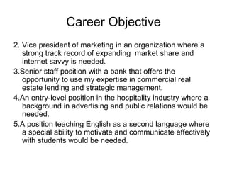 Career Objective 2. Vice president of marketing in an organization where a strong track record of expanding  market share and internet savvy is needed.  3.Senior staff position with a bank that offers the opportunity to use my expertise in commercial real estate lending and strategic management.  4.An entry-level position in the hospitality industry where a background in advertising and public relations would be needed.  5.A position teaching English as a second language where a special ability to motivate and communicate effectively with students would be needed.  
