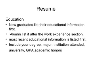 Resume Education New graduates list their educational information first. Alumni list it after the work experience section. most recent educational information is listed first.  Include your degree, major, institution attended,  university, GPA,academic honors 