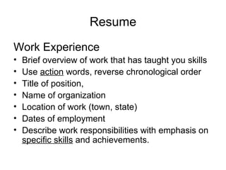 Resume Work Experience Brief overview of work that has taught you skills  Use  action  words, reverse chronological order Title of position,  Name of organization  Location of work (town, state)  Dates of employment  Describe work responsibilities with emphasis on  specific skills  and achievements.  