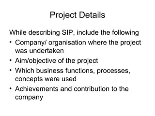 Project Details While describing SIP, include the following Company/ organisation where the project was undertaken Aim/objective of the project Which business functions, processes, concepts were used Achievements and contribution to the company 