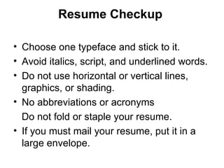 Resume Checkup   Choose one typeface and stick to it.  Avoid italics, script, and underlined words.  Do not use horizontal or vertical lines, graphics, or shading. No abbreviations or acronyms Do not fold or staple your resume.  If you must mail your resume, put it in a large envelope.  