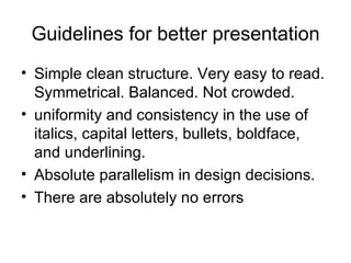Guidelines for better presentation Simple clean structure. Very easy to read. Symmetrical. Balanced. Not crowded.  uniformity and consistency in the use of italics, capital letters, bullets, boldface, and underlining.  Absolute parallelism in design decisions.  There are absolutely no errors  