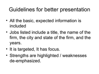 Guidelines for better presentation All the basic, expected information is included  Jobs listed include a title, the name of the firm, the city and state of the firm, and the years.  It is targeted, It has focus.  Strengths are highlighted / weaknesses de-emphasized.  