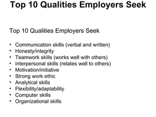 Top 10 Qualities Employers Seek  Top 10 Qualities Employers Seek  Communication skills (verbal and written)  Honesty/integrity  Teamwork skills (works well with others)  Interpersonal skills (relates well to others)  Motivation/initiative  Strong work ethic  Analytical skills  Flexibility/adaptability  Computer skills  Organizational skills  