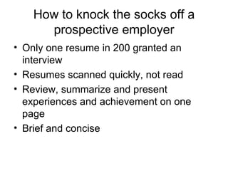 How to knock the socks off a prospective employer Only one resume in 200 granted an interview Resumes scanned quickly, not read Review, summarize and present experiences and achievement on one page Brief and concise 
