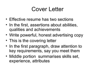 Cover Letter Effective resume has two sections In the first, assertions about abilities, qualities and achievements Write powerful, honest advertising copy This is the covering letter In the first paragraph, draw attention to key requirements, say you meet them Middle portion  summarises skills set, experience, attributes 