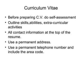 Curriculum Vitae Before preparing C.V. do self-assessment Outline skills,abilities, extra-curricular activities All contact information at the top of the resume.  Use a permanent address.  Use a permanent telephone number and include the area code.  
