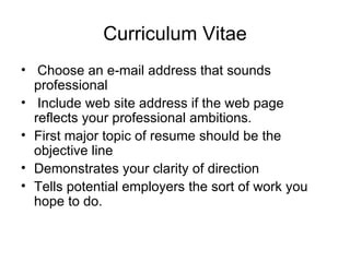 Curriculum Vitae   Choose an e-mail address that sounds professional Include web site address if the web page reflects your professional ambitions.  First major topic of resume should be the objective line Demonstrates your clarity of direction Tells potential employers the sort of work you hope to do. 