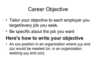 Career Objective Tailor your objective to each employer you target/every job you seek.  Be specific about the job you want  Here's how to write your objective An xxx position in an organization where yyy and zzz would be needed (or, in an organization seeking yyy and zzz).  