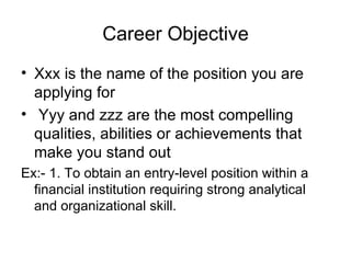 Career Objective Xxx is the name of the position you are applying for Yyy and zzz are the most compelling qualities, abilities or achievements that make you stand out  Ex:- 1. To obtain an entry-level position within a financial institution requiring strong analytical and organizational skill. 