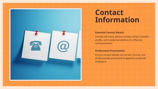 Contact
Information
Essential Contact Details
Include full name, phone number, email, LinkedIn
profile, and residential address for effective
communication.
Professional Presentation
Ensure contact details are current, formal, and
professionally presented to appeal to potential
employers.
 