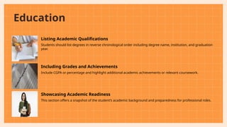 Education
Listing Academic Qualifications
Students should list degrees in reverse chronological order including degree name, institution, and graduation
year.
Including Grades and Achievements
Include CGPA or percentage and highlight additional academic achievements or relevant coursework.
Showcasing Academic Readiness
This section offers a snapshot of the student’s academic background and preparedness for professional roles.
 