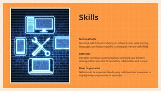 Skills
Technical Skills
Technical skills include proficiency in software tools, programming
languages, and industry-specific technologies relevant to the field.
Soft Skills
Soft skills encompass communication, teamwork, and problem-
solving abilities essential for workplace collaboration and success.
Clear Organization
Skills should be organized clearly using bullet points or categories to
highlight key competencies for recruiters.
 