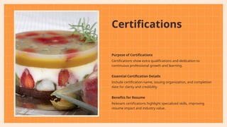 Certifications
Purpose of Certifications
Certifications show extra qualifications and dedication to
continuous professional growth and learning.
Essential Certification Details
Include certification name, issuing organization, and completion
date for clarity and credibility.
Benefits for Resume
Relevant certifications highlight specialized skills, improving
resume impact and industry value.
 
