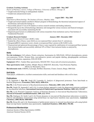 Graduate Teaching Assistant                                   August 2005 – May 2007
Doctor of Pharmacy courses, College of Pharmacy, University of Illinois, Chicago, IL
• Taught molecular biology to undergraduate students
• Graded tests and proctored exams

Lecturer                                                                 August 2003 – May 2005
Department of Biotechnology, The Institute of Science, Mumbai, India
• Taught and trained students enrolled in Masters program in Biotechnology the theoretical and practical aspects of
  biochemistry and molecular biology to.
• Successfully placed 15 out of 20 students at various research institutes and leading industries.
• Designed the layout the of biotechnology laboratory and managed the various resources and financial strategies
  associated with successfully maintaining the lab.
• Organized guest lectures in collaboration with various researchers from institutions such as Tata Institute of
  Fundamental Research.
Graduate Research Student                                     January 2003 - December 2003
Bhabha Atomic Research Center (BARC), India
• Studied the effect of heavy water (D2O) on over-expressed Dmc1 protein from D. radiodurans.
• Designed pBR322 expression vector, cloned, overexpressed Dmc1 protein in BL21(DE3) cells.
• Characterized and optimized the percentage of heavy water required for stabilization of overexpressed Dmc1 protein
  from inclusion bodies and successfully stabilized 10% of Dmc1 from inclusion bodies as analyzed by
  electrophoresis.

Skills
Wet lab techniques: Cell cultures, Protein extraction, fractionation by SDS-PAGE, Off-Gel electrophoresis, protein
over-expression, ELISA, Western blots, non-radioactive protein and peptide labeling, phosphopeptide enrichment,
Nucleic acid isolations, separations, PCR, RT-PCR.
Equipment: HPLC, Tandem Mass spectrometry, MALDI-TOF, Tissue and cell extraction procedures.
Mass spectrometry tools: Xcalibur, MSight, Mascot, SEQUEST, Bioworks, Trans-Proteomic Pipeline,
                         IDEAL-Q, Massmatrix, Sieve
Bio-Informatic tools: STRING, Cytoscape, BioMart, Reactome, Cluster, Genesis, Bingo, OBO-Edit.

Soft Skills
Team player, collaborative, excellent communication skills, motivated and fastidious with a will to learn.

Publications
Li Q, Jagannath C, Rao PK, Singh CR, Lostumbo G; Analysis of phagosomal proteomes: From latex-beads to
bacterial phagosomes; Proteomics; 2010, 10(22): 4098-4116.
Rao PK, Li Q; Protein turnover in Mycobacterial proteomics; Molecules; 2009, 14(9), 3237-3258.
Rao PK, Singh CR, Jagannath C and Li Q; A systems biology approach to study the phagosomal proteome modulated
by mycobacterial infections; International Journal of Clinical and Experimental Medicine; 2009, 2(3): 233-247.
Rao PK, Li Q; Principal Component Analysis of Proteome Dynamics in Iron-starved Mycobacterium Tuberculosis;
Journal of Proteomics and Bioinformatics; 2009, 2(1): 19-31.
Rao PK, Rodriguez M, Smith I and Li Q; Protein dynamics in iron-starved Mycobacterium tuberculosis revealed by
turnover and abundance measurement using hybrid-linear ion trap-Fourier transform mass spectrometry; Analytical
Chemistry; 2008, 80(18): 6860-6869.
Rao PK, Roxas BA and Li Q; Determination of global protein turnover in stressed mycobacterium cells using hybrid-
linear ion trap-fourier transform mass spectrometry; Analytical Chemistry; 2008, 80(2): 396-406.

Professional Memberships
American Society of Mass Spectrometry (ASMS)
American Chemical Society (ACS)
 