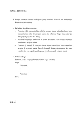 FUNGSI (FUNCTION)




      Fungsi (function) adalah subprogram yang menerima masukan dan mempunyai
      keluaran secara langsung.


      Perbedaan fungsi dan prosedur :
      -   Procedure tidak mengembalikan nilai ke program utama, sedangkan fungsi akan
          mengembalikan nilai ke program utama, itu sebabnya fungsi harus ada tipe
          datanya (integer, char atau string).
      -   Procedure outputnya diletakkan di dalam procedure, kalau fungsi outputnya
          diletakkan di program utama.
      -   Prosedur di panggil di program utama dengan menuliskan nama procedure
          tersebut di program utama. Fungsi dipanggil dengan memasukkan ke suatu
          variabel atau bisa juga dengan langsung menuliskannya di program utama.


      Deklarasi fungsi :
      Function {Nama Fungsi} (Nama Variabel) : {tipe Variabel}
      Begin
              Pernyataan
              .
              .
              Pernyataan
      End;




BAB VII
 