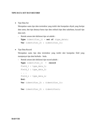 TIPE DATA SET DAN RECORD




      Tipe Data Set
      Merupakan suatu tipe data terstruktur yang terdiri dari kumpulan obyek yang bertipe
      data sama, dan tipe datanya harus tipe data ordinal (tipe data sederhana, kecuali tipe
      data real).
      -    Bentuk umum dari deklarasi tipe set adalah :
           Type (identifier_1) = set of (type_data);
           Var (identifier_2) : (identifier_1);


      Tipe Data Record
      Merupakan suatu tipe data terstruktur yang terdiri dari kumpulan field yang
      mempunyai tipe data berbeda – beda.
      -    Bentuk umum dari deklarasi tipe record adalah :
           Type (identifier_1)            =   record
           Field_1 : type_data_1;
           Field_2 : type_data_2;
           . . .
           Field_n : type_data_n;
           End;
           Var (identifier_2) : (identifier_1);


           Var (identifier_2) : (identifier);




BAB VIII
 
