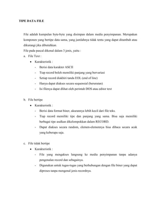 TIPE DATA FILE



  File adalah kumpulan byte-byte yang disimpan dalam media penyimpanan. Merupakan
  komponen yang bertipe data sama, yang jumlahnya tidak tentu yang dapat ditambah atau
  dikurangi jika dibutuhkan.
  File pada pascal dikenal dalam 3 jenis, yaitu :
  a. File Text :
           Karakteristik :
           -   Berisi data karakter ASCII
           -   Tiap record boleh memiliki panjang yang bervariasi
           -   Setiap record diakhiri tanda EOL (end of line)
           -   Hanya dapat diakses secara sequensial (berurutan)
           -   Isi filenya dapat dlihat oleh perintah DOS atau editor text


  b. File bertipe
           Karakteristik :
           -   Berisi data format biner, ukurannya lebih kecil dari file teks.
           -   Tiap record memiliki tipe dan panjang yang sama. Bisa saja memiliki
               berbagai tipe asalkan dikelompokkan dalam RECORD.
           -   Dapat diakses secara random, elemen-elemennya bisa dibaca secara acak
               yang keberapa saja.


  c. File tidak bertipe
           Karakteristik :
           -   File yang mengakses langsung ke media penyimpanan tanpa adanya
               pengenalan record dan sebagainya.
           -   Digunakan untuk tugas-tugas yang berhubungan dengan file biner yang dapat
               diproses tanpa mengenal jenis recordnya.
 