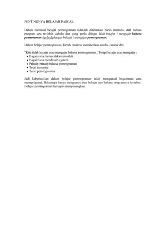 PENTINGNYA BELAJAR PASCAL

Dalam memulai belajar pemrograman tidaklah ditentukan harus memulai dari bahasa
program apa terlebih dahulu dan yang perlu diingat ialah belajar / mengajar bahasa
pemroraman berbedadengan belajar / mengajar pemrograman.

Dalam belajar pemrograman, Derek Andrew memberikan rambu-rambu sbb:

“Kita tidak belajar atau mengajar bahasa pemrograman , Tetapi belajar atau mengajar :
   Bagaimana memecahkan masalah
   Bagaimana mendesain system
   Prinsip-prinsip bahasa pemrograman
   Teori semantic
   Teori pemrograman

Jadi keberhasilan dalam belajar pemrograman ialah menguasai bagaimana cara
memprogram, Bukannya hanya menguasai atau belajar apa bahasa programnya tersebut.
Belajar pemrograman lumayan menyenangkan.
 