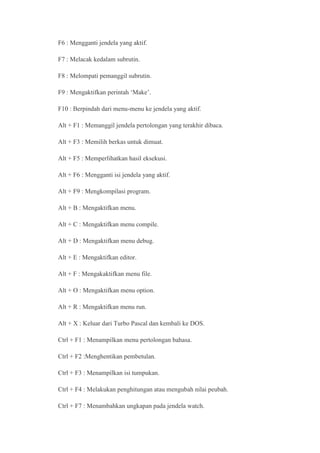 F6 : Mengganti jendela yang aktif.

F7 : Melacak kedalam subrutin.

F8 : Melompati pemanggil subrutin.

F9 : Mengaktifkan perintah ‘Make’.

F10 : Berpindah dari menu-menu ke jendela yang aktif.

Alt + F1 : Memanggil jendela pertolongan yang terakhir dibaca.

Alt + F3 : Memilih berkas untuk dimuat.

Alt + F5 : Memperlihatkan hasil eksekusi.

Alt + F6 : Mengganti isi jendela yang aktif.

Alt + F9 : Mengkompilasi program.

Alt + B : Mengaktifkan menu.

Alt + C : Mengaktifkan menu compile.

Alt + D : Mengaktifkan menu debug.

Alt + E : Mengaktifkan editor.

Alt + F : Mengakaktifkan menu file.

Alt + O : Mengaktifkan menu option.

Alt + R : Mengaktifkan menu run.

Alt + X : Keluar dari Turbo Pascal dan kembali ke DOS.

Ctrl + F1 : Menampilkan menu pertolongan bahasa.

Ctrl + F2 :Menghentikan pembetulan.

Ctrl + F3 : Menampilkan isi tumpukan.

Ctrl + F4 : Melakukan penghitungan atau mengubah nilai peubah.

Ctrl + F7 : Menambahkan ungkapan pada jendela watch.
 