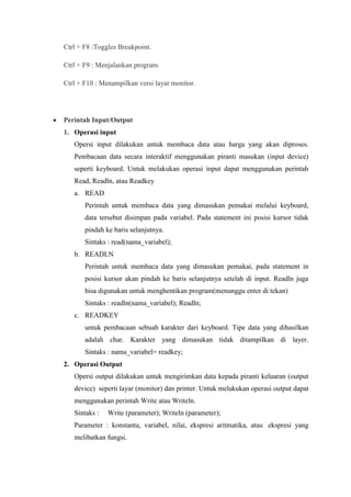 Ctrl + F8 :Toggles Breakpoint.

Ctrl + F9 : Menjalankan program.

Ctrl + F10 : Menampilkan versi layar monitor.




Perintah Input/Output
1. Operasi input
   Opersi input dilakukan untuk membaca data atau harga yang akan diproses.
   Pembacaan data secara interaktif menggunakan piranti masukan (input device)
   seperti keyboard. Untuk melakukan operasi input dapat menggunakan perintah
   Read, Readln, atau Readkey
   a. READ
       Perintah untuk membaca data yang dimasukan pemakai melalui keyboard,
       data tersebut disimpan pada variabel. Pada statement ini posisi kursor tidak
       pindah ke baris selanjutnya.
       Sintaks : read(nama_variabel);
   b. READLN
       Perintah untuk membaca data yang dimasukan pemakai, pada statement in
       posisi kursor akan pindah ke baris selanjutnya setelah di input. Readln juga
       bisa digunakan untuk menghentikan program(menunggu enter di tekan)
       Sintaks : readln(nama_variabel); Readln;
   c. READKEY
       untuk pembacaan sebuah karakter dari keyboard. Tipe data yang dihasilkan
       adalah char. Karakter yang dimasukan tidak ditampilkan di layer.
       Sintaks : nama_variabel= readkey;
2. Operasi Output
   Opersi output dilakukan untuk mengirimkan data kepada piranti keluaran (output
   device) seperti layar (monitor) dan printer. Untuk melakukan operasi output dapat
   menggunakan perintah Write atau Writeln.
   Sintaks :   Write (parameter); Writeln (parameter);
   Parameter : konstanta, variabel, nilai, ekspresi aritmatika, atau ekspresi yang
   melibatkan fungsi.
 