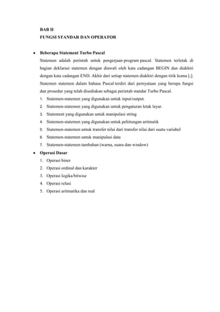 BAB II
FUNGSI STANDAR DAN OPERATOR


Beberapa Statement Turbo Pascal
Statemen adalah perintah untuk pengerjaan program pascal. Statemen terletak di
bagian deklarasi statemen dengan diawali oleh kata cadangan BEGIN dan diakhiri
dengan kata cadangan END. Akhir dari setiap statemen diakhiri dengan titik koma [;].
Statemen statemen dalam bahasa Pascal terdiri dari pernyataan yang berupa fungsi
dan prosedur yang telah disediakan sebagai perintah standar Turbo Pascal.
1.   Statemen-statemen yang digunakan untuk input/output.
2.   Statemen-statemen yang digunakan untuk pengaturan letak layar.
3.   Statement yang digunakan untuk manipulasi string
4.   Statemen-statemen yang digunakan untuk pehitungan aritmatik
5.   Statemen-statemen untuk transfer nilai dari transfer nilai dari suatu variabel
6.   Statemen-statemen untuk manipulasi data
7.   Statemen-statemen tambahan (warna, suara dan window)
Operasi Dasar
1. Operasi biner
2. Operasi ordinal dan karakter
3. Operasi logika/bitwise
4. Operasi relasi
5. Operasi aritmatika dan real
 