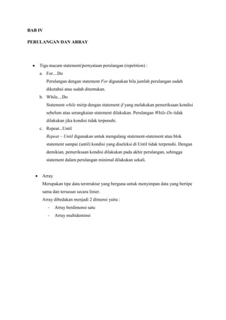 BAB IV

PERULANGAN DAN ARRAY




    Tiga macam statement/pernyataan perulangan (repetition) :
    a. For....Do
         Perulangan dengan statement For digunakan bila jumlah perulangan sudah
         diketahui atau sudah ditentukan.
    b. While....Do
         Statement while mirip dengan statement if yang melakukan pemeriksaan kondisi
         sebelum atau serangkaian statement dilakukan. Perulangan While-Do tidak
         dilakukan jika kondisi tidak terpenuhi.
    c. Repeat...Until
         Repeat – Until digunakan untuk mengulang statement-statement atau blok
         statement sampai (until) kondisi yang diseleksi di Until tidak terpenuhi. Dengan
         demikian, pemeriksaan kondisi dilakukan pada akhir perulangan, sehingga
         statement dalam perulangan minimal dilakukan sekali.


     Array
     Merupakan tipe data terstruktur yang berguna untuk menyimpan data yang bertipe
     sama dan tersusun secara linier.
     Array dibedakan menjadi 2 dimensi yaitu :
         -   Array berdimensi satu
         -   Array multideminsi
 