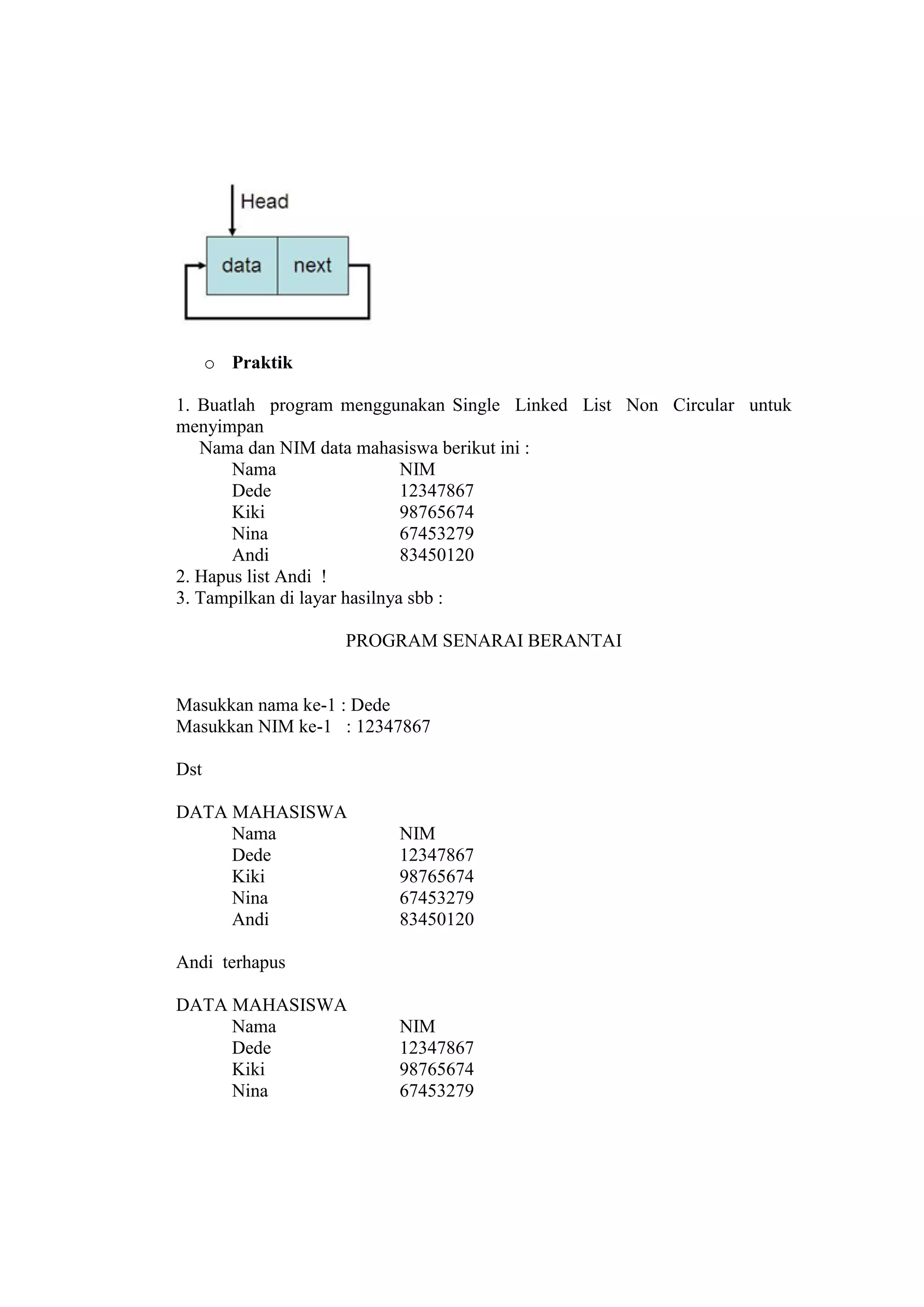 o Praktik
1. Buatlah program menggunakan Single Linked List Non Circular untuk
menyimpan
Nama dan NIM data mahasiswa berikut ini :
Nama NIM
Dede 12347867
Kiki 98765674
Nina 67453279
Andi 83450120
2. Hapus list Andi !
3. Tampilkan di layar hasilnya sbb :
PROGRAM SENARAI BERANTAI
Masukkan nama ke-1 : Dede
Masukkan NIM ke-1 : 12347867
Dst
DATA MAHASISWA
Nama NIM
Dede 12347867
Kiki 98765674
Nina 67453279
Andi 83450120
Andi terhapus
DATA MAHASISWA
Nama NIM
Dede 12347867
Kiki 98765674
Nina 67453279
 
