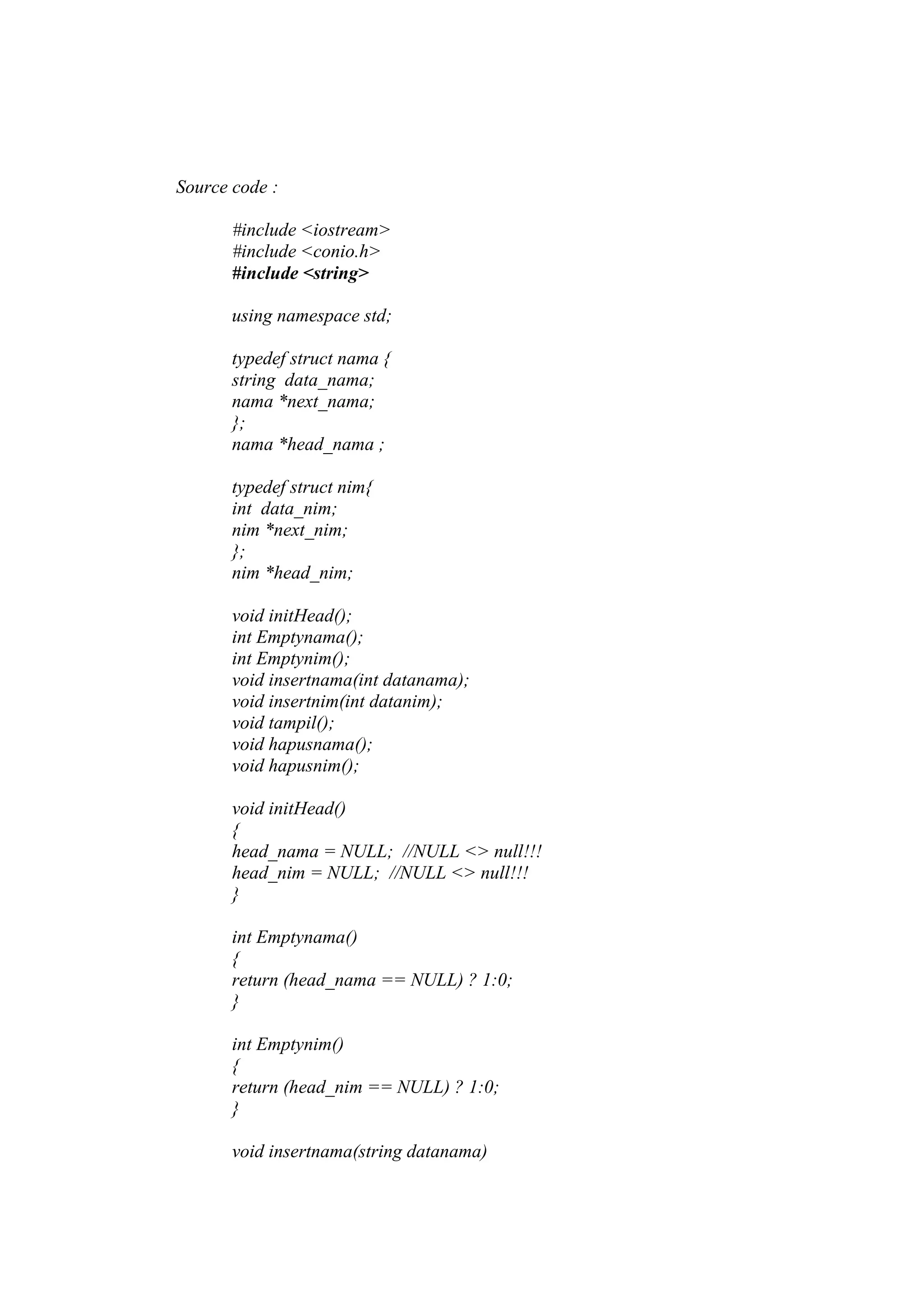 Source code :
#include <iostream>
#include <conio.h>
#include <string>
using namespace std;
typedef struct nama {
string data_nama;
nama *next_nama;
};
nama *head_nama ;
typedef struct nim{
int data_nim;
nim *next_nim;
};
nim *head_nim;
void initHead();
int Emptynama();
int Emptynim();
void insertnama(int datanama);
void insertnim(int datanim);
void tampil();
void hapusnama();
void hapusnim();
void initHead()
{
head_nama = NULL; //NULL <> null!!!
head_nim = NULL; //NULL <> null!!!
}
int Emptynama()
{
return (head_nama == NULL) ? 1:0;
}
int Emptynim()
{
return (head_nim == NULL) ? 1:0;
}
void insertnama(string datanama)
 