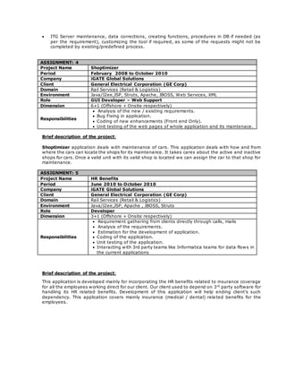  ITG Server maintenance, data corrections, creating functions, procedures in DB if needed (as
per the requirement), customizing the tool if required, as some of the requests might not be
completed by existing/predefined process.
ASSIGNMENT: 4
Project Name Shoptimizer
Period February 2008 to October 2010
Company iGATE Global Solutions
Client General Electrical Corporation (GE Corp)
Domain Rail Services (Retail & Logistics)
Environment Java/J2ee,JSP, Struts, Apache, JBOSS, Web Services, XML
Role GUI Developer – Web Support
Dimension 6+1 (Offshore + Onsite respectively)
Responsibilities
 Analysis of the new / existing requirements.
 Bug Fixing in application.
 Coding of new enhancements (Front end Only).
 Unit testing of the web pages of whole application and its maintenace.
Brief description of the project:
Shoptimizer application deals with maintenance of cars. This application deals with how and from
where the cars can locate the shops for its maintenance. It takes cares about the active and inactive
shops for cars. Once a valid unit with its valid shop is located we can assign the car to that shop for
maintenance.
ASSIGNMENT: 5
Project Name HR Benefits
Period June 2010 to October 2010
Company iGATE Global Solutions
Client General Electrical Corporation (GE Corp)
Domain Rail Services (Retail & Logistics)
Environment Java/J2ee,JSP, Apache , JBOSS, Struts
Role Developer
Dimension 3+1 (Offshore + Onsite respectively)
Responsibilities
 Requirement gathering from clients directly through calls, mails
 Analysis of the requirements.
 Estimation for the development of application.
 Coding of the application.
 Unit testing of the application.
 Interacting with 3rd party teams like Informatica teams for data flows in
the current applications
Brief description of the project:
This application is developed mainly for incorporating the HR benefits related to insurance coverage
for all the employees working direct for our client. Our client used to depend on 3rd
party software for
handling its HR related benefits. Development of this application will help ending client’s such
dependency. This application covers mainly insurance (medical / dental) rela ted benefits for the
employees.
 