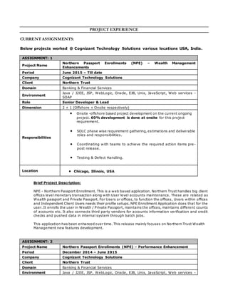 PROJECT EXPERIENCE
CURRENT ASSIGNMENTS:
Below projects worked @ Cognizant Technology Solutions various locations USA, India.
ASSIGNMENT: 1
Project Name
Northern Passport Enrollments (NPE) – Wealth Management
Enhancements
Period June 2015 – Till date
Company Cognizant Technology Solutions
Client Northern Trust
Domain Banking & Financial Services
Environment
Java / J2EE, JSP, WebLogic, Oracle, EJB, Unix, JavaScript, Web services -
SOAP
Role Senior Developer & Lead
Dimension 2 + 1 (Offshore + Onsite respectively)
Responsibilities
 Onsite -offshore based project development on the current ongoing
project. 60% development is done at onsite for this project
requirement.
 SDLC phase wise requirement gathering, estimations and deliverable
roles and responsibilities.
 Coordinating with teams to achieve the required action items pre-
post release.
 Testing & Defect Handling.
Location  Chicago, Illinois, USA
Brief Project Description:
NPE - Northern Passport Enrollment. This is a web based application. Northern Trust handles big client
offices level monetary transaction along with User level accounts maintenance. These are related as
Wealth passport and Private Passport. For Users or offices, to function the offices, Users within offices
and Independent Client Users needs their profile setups. NPE Enrollment Application does that for the
user. It enrolls the user in Wealth / Private Passport, maintains the offices, maintains different counts
of accounts etc. It also connects third party vendors for accounts information verification and credit
checks and pushed data in internal system through batch jobs.
This application has been enhanced over time. This release mainly focuses on Northern Trust Wealth
Management new features development.
ASSIGNMENT: 2
Project Name Northern Passport Enrollments (NPE) – Performance Enhancement
Period December 2014 – June 2015
Company Cognizant Technology Solutions
Client Northern Trust
Domain Banking & Financial Services
Environment Java / J2EE, JSP, WebLogic, Oracle, EJB, Unix, JavaScript, Web services -
 