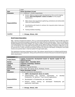 SOAP
Role Senior Developer & Lead
Dimension 3 + 1 (Offshore + Onsite respectively)
Responsibilities
 Onsite -offshore based project development on the current ongoing
project. 50% development is done at onsite for this project
requirement.
 SDLC phase wise requirement gathering, estimations and deliverable
roles and responsibilities.
 Coordinating with teams to achieve the required action items pre-
post release.
 Testing & Defect Handling.
Location  Chicago, Illinois, USA
Brief Project Description:
NPE - Northern Passport Enrollment. This is a web based application. Northern Trust handles big client
offices level monetary transaction along with User level accounts maintenance. These are related as
Wealth passport and Private Passport. For Users or offices, to function the offices, Users within offices
and Independent Client Users needs their profile setups. NPE Enrollment Application does that for the
user. It enrolls the user in Wealth / Private Passport, maintains the offices, maintains different counts
of accounts etc. It also connects third party vendors for accounts information verification and credit
checks and pushed data in internal system through batch jobs.
This application has been enhanced over time. This release mainly focuses on enhance performance
wise 9 screens in the application. Along with performance enhance it focuses functional changes per
client requirement.
ASSIGNMENT: 3
Project Name
Logging Frameworks development based on Apache Log4j2 for NT
Shared Services
Period August 2014 – December 2014
Company Cognizant Technology Solutions
Client Northern Trust
Domain Banking & Financial Services
Environment Java / J2EE, JSP, Spring, Struts, Weblogic, Tomcat
Role Senior Developer & Lead
Dimension 1 (Onsite stand-alone development)
Responsibilities
 100% development done at onsite.
 Understanding the business requirement to develop
frameworks for Northern Trust internal applications.
 Development of frameworks per need basis.
 Perform various testing on developed frameworks per
application need basis.
Location  Chicago, Illinois, USA
 