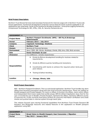 Brief Project Description:
Northern Trust Shared Services team develops framework for internal usage with in Northern Trusts web
based applications. Framework development comprises various features which could be applicable to all
applications per need basis. Some of the framework develop comprises – Enterprise Logging framework,
Compression Technology for JSP, HTML, CSS, JS. Security frameworks etc.
ASSIGNMENT: 4
Project Name
Northern Passport Enrollments (NPE) – Bill Pay & Brokerage
Enhancements
Period February 2014 – July 2014
Company Cognizant Technology Solutions
Client Northern Trust
Domain Banking & Financial Services
Environment Java / J2EE, JSP, Struts, Weblogic, Oracle, EJB, Unix, CSS, Web services
Role Senior Developer & Lead
Dimension 4+2 (Offshore + Onsite respectively)
Responsibilities
 Onsite & offshore development handling for modules related to
requirements.
 Onsite & offshore queries handling and resolutions.
 Coordinating with teams to achieve the required action items pre-
post release.
 Testing & Defect Handling.
Location  Chicago, Illinois, USA
Brief Project Description:
NPE - Northern Passport Enrollment. This is a web based application. Northern Trust handles big client
offices level monetary transaction along with User level accounts maintenance. These are related as
Wealth passport and Private Passport. For Users or offices, to function the offices, Users within offices
and Independent Client Users needs their profile setups. NPE Enrollment Application does that for the
user. It enrolls the user in Wealth / Private Passport, maintains the offices, maintains different counts
of accounts etc. It also connects third party vendors for accounts information verification and credit
checks and pushed data in internal system through batch jobs.
This release focused upon moving functional capabilities from Northern Trust Private Passport Bill
Payment and Brokerage Accounts and related features in the application to Wealth passport
application using NPE.
ASSIGNMENT: 5
Project Name Broad Vision to Wealth Passport, User Conversion / Migration
Period May 2013 – January 2014
 