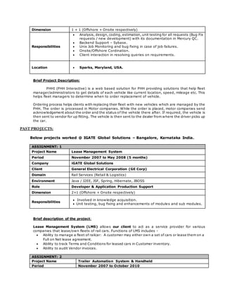 Dimension 1 + 1 (Offshore + Onsite respectively)
Responsibilities
 Analysis, design, coding, estimation, unit testing for all requests (Bug Fix
requests / new development) with its documentation in Mercury QC.
 Backend Support – Sybase.
 Unix Job Monitoring and bug fixing in case of job failures.
 Onsite/Offshore Cordination.
 Client interaction in resolving queries on requirements.
Location  Sparks, Maryland, USA.
Brief Project Description:
PHHI (PHH Interactive) is a web based solution for PHH providing solutions that help fleet
manager/administrators to get details of each vehicle like current location, speed, mileage etc. This
helps fleet managers to determine when to order replacement of vehicle.
Ordering process helps clients with replacing their fleet with new vehicles which are managed by the
PHH. The order is processed in Motor companies. While the order is placed, motor companies send
acknowledgement about the order and the status of the vehicle there after. If required, the vehicle is
then sent to vendor for up fitting. The vehicle is then sent to the dealer from where the driver picks up
the car.
PAST PROJECTS:
Below projects worked @ IGATE Global Solutions – Bangalore, Karnataka India.
ASSIGNMENT: 1
Project Name Lease Management System
Period November 2007 to May 2008 (5 months)
Company iGATE Global Solutions
Client General Electrical Corporation (GE Corp)
Domain Rail Services (Retail & Logistics)
Environment Java / J2EE, JSF, Spring, Hibernate, JBOSS
Role Developer & Application Production Support
Dimension 2+1 (Offshore + Onsite respectively)
Responsibilities
 Involved in knowledge acquisition.
 Unit testing, bug fixing and enhancements of modules and sub modules.
Brief description of the project:
Lease Management System (LMS) allows our client to act as a service provider for various
companies that lease/own fleets of rail cars. Functions of LMS includes -
 Ability to manage a fleet of railcar: A customer may either own a set of cars or lease them on a
Full on Net lease agreement.
 Ability to track Terms and Conditions for leased cars in Customer inventory.
 Ability to audit Vendor invoices.
ASSIGNMENT: 2
Project Name Trailer Automation System & Handheld
Period November 2007 to October 2010
 