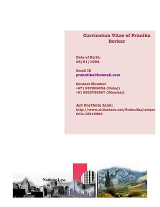 Curriculum Vitae of Pranika
Borkar
Date of Birth:
05/01/1994
Email ID
prahniika@hotmail.com
Contact Number
+971 557209034 (Dubai)
+91 9833756267 (Mumbai)
Art Portfolio Link:
http://www.slideshare.net/Prahniika/artport
folio-15819056
 