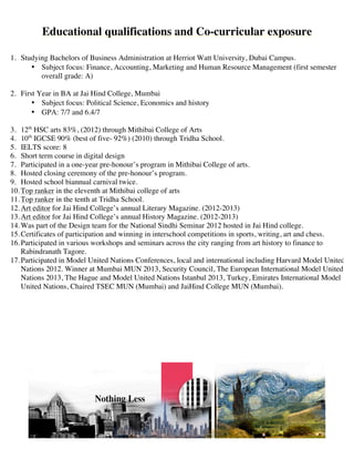 Educational qualifications and Co-curricular exposure
1. Current Status: Gap Year
Deferred admission to Heriot Watt University, Edinburgh, 3rd
year- Finance.
2. 2nd
year Bachelors of Business Administration at Herriot Watt University, Dubai Campus.
? Subject focus: Finance, Accounting, Marketing and Human Resource Management (overall grade: A,
first rank in Accounts)
3. First Year in BA at Jai Hind College, Mumbai
? Subject focus: Political Science, Economics and history
? GPA: 7/7 and 6.4/7
4. 12th
HSC arts 83%, (2012) through Mithibai College of Arts
5. 10th
IGCSE 90% (best of five- 92%) (2010) through Tridha School.
6. IELTS score: 8
7. Short term course in digital design
8. Participated in a one-year pre-honours program in Mithibai College of arts.
9. Hosted closing ceremony of the pre-honours program.
10.Hosted school biannual carnival twice.
11.Top ranker in the eleventh at Mithibai college of arts
12.Top ranker in the tenth at Tridha School.
13.Art editor for Jai Hind Colleges annual Literary Magazine. (2012-2013)
14.Art editor for Jai Hind Colleges annual History Magazine. (2012-2013)
15.Was part of the Design team for the National Sindhi Seminar 2012 hosted in Jai Hind college.
16.Certificates of participation and winning in interschool competitions in sports, writing, art and chess.
17.Participated in various workshops and seminars across the city ranging from art history to finance to
Rabindranath Tagore.
18.Participated in Model United Nations Conferences, local and international including Harvard Model United
Nations 2012. Winner at Mumbai MUN 2013, Security Council, The European International Model United
Nations 2013, The Hague and Model United Nations Istanbul 2013, Turkey, Emirates International Model
United Nations, Chaired TSEC MUN (Mumbai) and JaiHind College MUN (Mumbai).
 