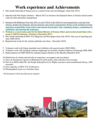 Work experience
? Two month full-time internship at The Glitch- Digital marketing agency in marketing strategy. Helped
create multiple international campaigns (February 2015-April 2015)
? One month full-time internship as an Advertising Trainee at Rickshaw Communications, Mumbai (1st
December 2014-1st
January 2015)
? Two month full-time internship as a trainee finance analyst at Mumbai Angels, one of Indias premier
angel investing networks. Established their Social media and communications successfully.
(22nd
September- 22nd
November, 2014)
? One month full time internship with a Mumbai based broker in trading securities on the BSE/ NSE and
research. (August-September 2014)
? One month full-time internship at International Business Incubator- Impact Hub, Dubai (June-July 2014)
? Two month part-time internship as a writer and reviewer at Prima Dubai, Dubai based tourist magazine.
(June-August 2014)
? Part time intern with Dubai based artist community Dubai Art Fans (November 2013-March 2014).
? One month internship at Nykaa.com as a content writer and microblogger. (June-July 2013)
? Interned with Nine Impex (January C March 2013) as business development intern, in finance and
accounting, with soft skill and trainee management.
? Interned with Hathautee from July 2011 to end of 2012 in the field of event management, sourcing from
artisans, product development, pricing strategies and creative management. Project work included
traveling to rural areas around India, living with or near artisans buying their work, explaining designs,
coordinating for exhibitions, and reporting the experience.
? Worked as a social media agent for the Indian Ministry of Foreign Affairs and traveled around India with a
group of ASEAN delegates. (October to December 2012).
? One-month internship at DNA YA! Magazine and Newspaper (June-July 2010). One year of reporting part
time (2009-2010).
? Reported and wrote for the website jalebiink.com (June C December 2010)
Volunteer Work and Other Experience
? Event Management at Layali Dubai 2014, Dubais largest annual Arabic concert. (August, 2014)
? Event management and planning team for UAEs first live crowd funding event held at Impact Hub, Dubai
(June, 2014)
? Gave an introductory speech on Hathautee for print media, radio and television coverage. (2011)
 