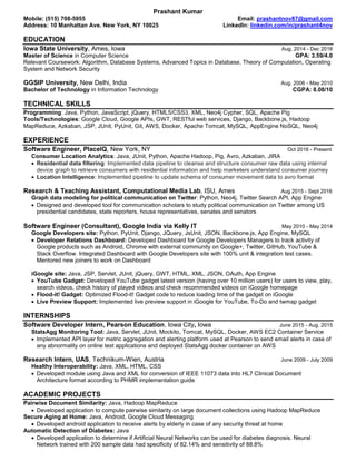 Prashant Kumar
Mobile: (515) 708-5955 Email: prashantnov87@gmail.com
Address: 10 Manhattan Ave. New York, NY 10025 LinkedIn: linkedin.com/in/prashant4nov
EDUCATION
Iowa State University, Ames, Iowa Aug. 2014 - Dec 2016
Master of Science in Computer Science GPA: 3.59/4.0
Relevant Coursework: Algorithm, Database Systems, Advanced Topics in Database, Theory of Computation, Operating
System and Network Security
GGSIP University, New Delhi, India Aug. 2006 - May 2010
Bachelor of Technology in Information Technology CGPA: 8.08/10
TECHNICAL SKILLS
Programming: Java, Python, JavaScript, jQuery, HTML5/CSS3, XML, Neo4j Cypher, SQL, Apache Pig
Tools/Technologies: Google Cloud, Google APIs, GWT, RESTful web services, Django, Backbone.js, Hadoop
MapReduce, Azkaban, JSP, JUnit, PyUnit, Git, AWS, Docker, Apache Tomcat, MySQL, AppEngine NoSQL, Neo4j
EXPERIENCE
Software Engineer, PlaceIQ, New York, NY Oct 2016 - Present
Consumer Location Analytics: Java, JUnit, Python, Apache Hadoop, Pig, Avro, Azkaban, JIRA
 Residential data filtering: Implemented data pipeline to cleanse and structure consumer raw data using internal
device graph to retrieve consumers with residential information and help marketers understand consumer journey
 Location Intelligence: Implemented pipeline to update schema of consumer movement data to avro format
Research & Teaching Assistant, Computational Media Lab, ISU, Ames Aug 2015 - Sept 2016
Graph data modeling for political communication on Twitter: Python, Neo4j, Twitter Search API, App Engine
 Designed and developed tool for communication scholars to study political communication on Twitter among US
presidential candidates, state reporters, house representatives, senates and senators
Software Engineer (Consultant), Google India via Kelly IT May 2010 - May 2014
Google Developers site: Python, PyUnit, Django, JQuery, JsUnit, JSON, Backbone.js, App Engine, MySQL
 Developer Relations Dashboard: Developed Dashboard for Google Developers Managers to track activity of
Google products such as Android, Chrome with external community on Google+, Twitter, GitHub, YouTube &
Stack Overflow. Integrated Dashboard with Google Developers site with 100% unit & integration test cases.
Mentored new joiners to work on Dashboard
iGoogle site: Java, JSP, Servlet, JUnit, jQuery, GWT, HTML, XML, JSON, OAuth, App Engine
 YouTube Gadget: Developed YouTube gadget latest version (having over 10 million users) for users to view, play,
search videos, check history of played videos and check recommended videos on iGoogle homepage
 Flood-it! Gadget: Optimized Flood-it! Gadget code to reduce loading time of the gadget on iGoogle
 Live Preview Support: Implemented live preview support in iGoogle for YouTube, To-Do and twmap gadget
INTERNSHIPS
Software Developer Intern, Pearson Education, Iowa City, Iowa June 2015 - Aug. 2015
StatsAgg Monitoring Tool: Java, Servlet, JUnit, Mockito, Tomcat, MySQL, Docker, AWS EC2 Container Service
 Implemented API layer for metric aggregation and alerting platform used at Pearson to send email alerts in case of
any abnormality on online test applications and deployed StatsAgg docker container on AWS
Research Intern, UAS, Technikum-Wien, Austria June 2009 - July 2009
Healthy Interoperability: Java, XML, HTML, CSS
 Developed module using Java and XML for conversion of IEEE 11073 data into HL7 Clinical Document
Architecture format according to PHMR implementation guide
ACADEMIC PROJECTS
Pairwise Document Similarity: Java, Hadoop MapReduce
 Developed application to compute pairwise similarity on large document collections using Hadoop MapReduce
Secure Aging at Home: Java, Android, Google Cloud Messaging
 Developed android application to receive alerts by elderly in case of any security threat at home
Automatic Detection of Diabetes: Java
 Developed application to determine if Artificial Neural Networks can be used for diabetes diagnosis. Neural
Network trained with 200 sample data had specificity of 82.14% and sensitivity of 88.8%
 