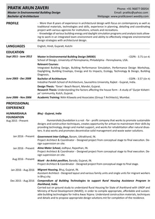 Email: pratikz@yahoo.com
Phone: +91 96877 00054PRATIK ARUN ZAVERI
PROFILE - More than 8 years of experience in architectural design with focus on contemporary as well as
traditional materials, technologies and skills, experience in planning, detailing and coordinating
project with various agencies for institutions, schools and recreations.
- Knowledge of various building energy and daylight simulation programs and analysis tools allow-
ing to work in an integrated team environment and ability to effectively integrate environmental
design strategies with architectural design.
EDUCATION
June 2003 - Dec 2008 Bachelor of Architecture - CGPA - 3.57 (On 4)
Indubhai Parekh School of Architecture, Saurashtra University, Rajkot - Gujarat, India.
June 2006 - Nov 2006 Academic Training: Nitin Kilawala and Associates (Group 7 Architects), Mumbai.
Sept 2011 - June 2012 Master in Environmental Building Design (MEBD) - CGPA - 3.71 (on 4)
School of Design, University of Pennsylvania, Philadelphia - Pennsylvania, USA.
Relevant Courses:
Integrated Building Design, Building Performance Simulation, Performance Design Workshop,
Daylighting, Building Envelops, Energy and Its Impacts, Ecology, Technology & Design, Building
Diagnosis.
Design Thesis: Toran- Beach Resort, Mandvi, Gujarat.
Research Thesis: Understanding the factors affecting the house form - A study of Gurjar Kshatri-
ya community, Kutch, Gujarat.
Master in Environmental Building Design
Bachelor of Architecture Webpage: www.pratikzaveri.weebly.com
PROFESSIONAL
EXPERIENCE
HUNNARSHALA
FOUNDATION
Aug 2015 - Present
Bhuj - Gujarat, India
	 Hunnarshala foundation is a not - for - profit company that works to promote sustainable
designs and construction techniques, creates opportunity for artisan to mainstream their skills by
providing technology, design and market support, and works for rehabilitation after natural disas-
ters. It also works and promotes decentralize solid management and waste water solutions.
Dec 2015 - Aug 2016
Jan 2016 - Present
Jan 2016 - Present
Aug 2016 - Present
Jan 2016 - Aug 2016
Compendium of Building Technologies to support Rural Housing Assistance Program in
Jharkhand, India.
Carried out on ground study to understand Rural Housing for State of Jharkhand with UNDP and
Ministry of Rural Development (MoRD), in order to compile appropriate, affordable and sustain-
able building technologies for Indira Awas Yojana. Understand construction materials, techniques
and details and to propose appropriate design solutions.mit for completion of the residence.
Government Inter College, Baram, Uttrakhand, IN.
Project Architect & Coordinator - Designed project from conceptual stage to final execution. De-
sign supervision on site.
Alma Mater School, Jodhpur, Rajasthan, IN.
Project Architect & Coordinator - Designed project from conceptual stage to final execution. De-
sign supervision on site.
Niseti - An Artist pavillion, Baroda, Gujarat, IN.
Project Architect & Coordinator - Designed project from conceptual stage to final stage.
Migrant Housing, Bhuj, Gujarat, IN.
Assistant Architect - Designed layout and various family units and single units for migrant workers
in Bhuj city.
LANGUAGES English, Hindi, Gujarati, Kutchi
 