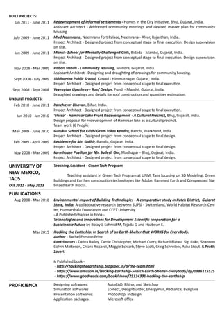 PROFICIENCY Designing softwares: 		 AutoCAD, Rhino, and Sketchup
Simulation softwares:		 Ecotect, Designbuilder, EnergyPlus, Radiance, Evalglare
Presentation softwares: 	 Photoshop, Indesign
Application packages:		 Microsoft office
PUBLICATIONS
Environmental Impact of Building Technologies - A comparative study in Kutch District, Gujarat
State, India. A collaborative research between SUPSI - Switzerland, World Habitat Research Cen-
ter, Hunnarshala Foundation and CEPT University.
- A Published chapter in book -
Technologies and Innovations for Development Scientific cooperation for a 			
Sustainable Future by Bolay J, Schmid M, Tejada G and Hazboun E.
Hacking the Earthship: In Search of an Earth-Shelter that WORKS for EveryBody.
Author - Rachel Preston Prinz
Contributors - Debra Bailey, Carrie Christopher, Michael Curry, Richard Flatau, Sigi Koko, Shannon
Colvin Matteson, Chiara Riccardi, Maggie Schlarb, Steve Scott, Craig Schreiber, Asha Stout, & Pratik
Zaveri.
A Published book -
- http://hackingtheearthship.blogspot.in/p/the-team.html
- https://www.amazon.in/Hacking-Earthship-Search-Earth-Shelter-Everybody/dp/0986115525
- https://www.goodreads.com/book/show/25134331-hacking-the-earthship
Aug 2008 - Mar 2010
Mar 2015
Feb 2010 - June 2011
Jan 2010 - Jan 2010
Feb 2009 - April 2009
Nov 2008 - Mar 2009
Oct 2012 - May 2013
May 2009 - June 2010
Panchayat Bhavan, Bihar, India.
Project Architect - Designed project from conceptual stage to final execution.
UNBUILT PROJECTS:
Varso - Hamirsar Lake Front Redevelopment - A Cultural Precinct, Bhuj, Gujarat, India.
Design proposal for redevelopment of Hamirsar lake as a cultural precinct.
Team work (6 People)
Residence for Mr. Sudhir, Baroda, Gujarat, India.
Project Architect - Designed project from conceptual stage to final design.
Farmhouse Pavilion for Mr. Sailesh Gor, Madhapar - Bhuj, Gujarat, India.
Project Architect - Designed project from conceptual stage to final design.
Gurukul School for Krishi Gram Vikas Kendra, Ranchi, Jharkhand, India.
Project Architect - Designed project from conceptual stage to final design.
Jan 2009 - June 2011 Mansi - School for Mentally Challenged Girls, Bidada - Mandvi, Gujarat, India.
Project Architect - Designed project from conceptual stage to final execution. Design supervision
on site.
Sept 2008 - July 2009 Siddhartha Public School, Katvad - Himmatnagar, Gujarat, India.
Project Architect - Designed project from conceptual stage to final execution.
Nov 2008 - Mar 2009 Rabari Vandh - Community Housing, Mundra, Gujarat, India.
Assistant Architect - Designing and draughting of drawings for community housing.
BUILT PROJECTS:
Mud Neemrana, Neemrana Fort Palace, Neemrana - Alvar, Rajasthan, India.
Project Architect - Designed project from conceptual stage to final execution. Design supervision
on site.
July 2009 - June 2011
Jan 2011 - June 2011 Redevelopment of informal settlements - Homes in the City initiative, Bhuj, Gujarat, India.
Assistant Architect - Addressed community meetings and devised master plan for community
housing
Sept 2008 - Sept 2008 Veeraytan Upashray - Roof Design, Pundi - Mandvi, Gujarat, India.
Draughted drawings and details for roof construction and quantities estimation.
UNIVERSITY OF
NEW MEXICO,
TAOS
Teaching Assistant - Green Tech Program
	 Teaching assistant in Green Tech Program at UNM, Taos focusing on 3D Modeling, Green
Buildings and Earthen construction technologies like Adobe, Rammed Earth and Compressed Sta-
bilized Earth Blocks.
 