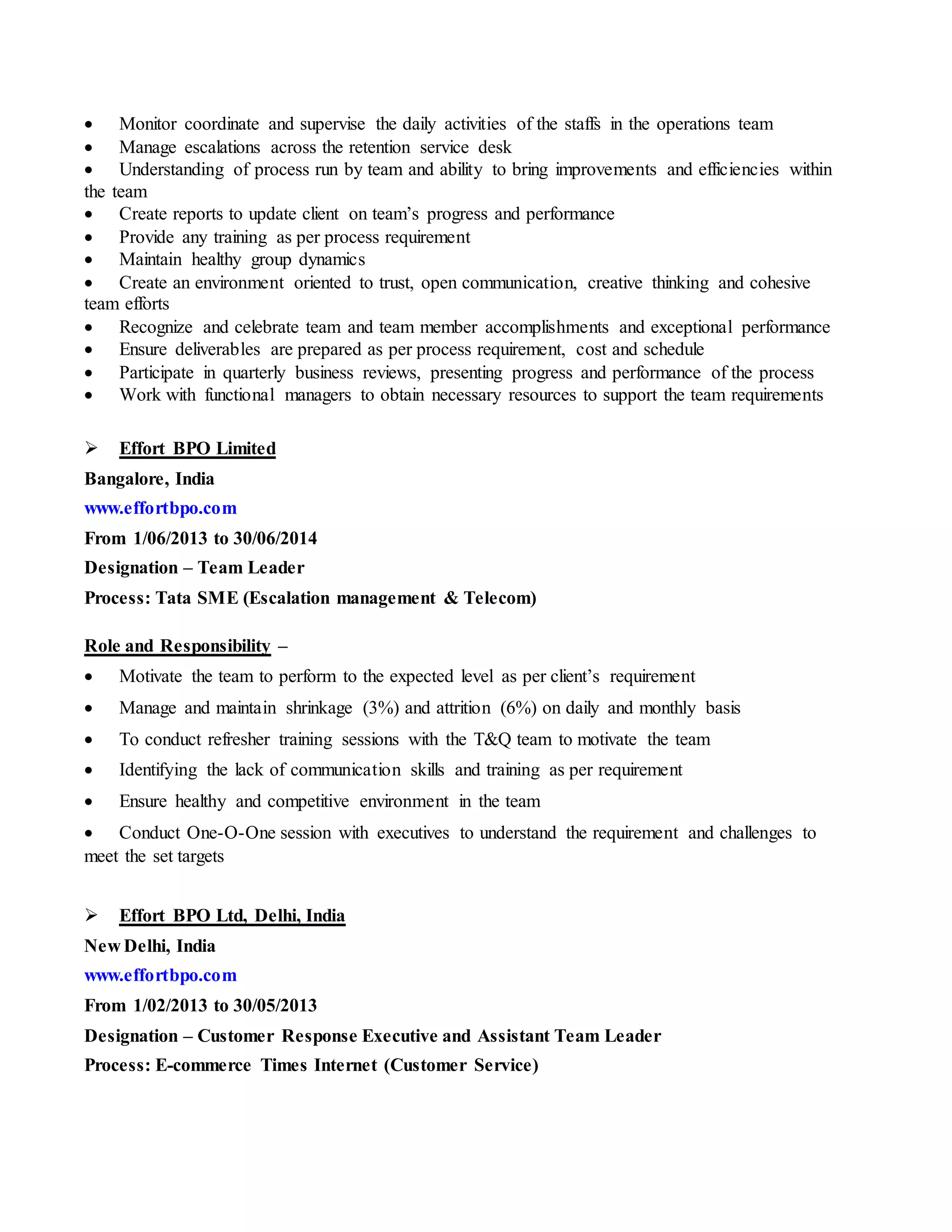  Monitor coordinate and supervise the daily activities of the staffs in the operations team
 Manage escalations across the retention service desk
 Understanding of process run by team and ability to bring improvements and efficiencies within
the team
 Create reports to update client on team’s progress and performance
 Provide any training as per process requirement
 Maintain healthy group dynamics
 Create an environment oriented to trust, open communication, creative thinking and cohesive
team efforts
 Recognize and celebrate team and team member accomplishments and exceptional performance
 Ensure deliverables are prepared as per process requirement, cost and schedule
 Participate in quarterly business reviews, presenting progress and performance of the process
 Work with functional managers to obtain necessary resources to support the team requirements
 Effort BPO Limited
Bangalore, India
www.effortbpo.com
From 1/06/2013 to 30/06/2014
Designation – Team Leader
Process: Tata SME (Escalation management & Telecom)
Role and Responsibility –
 Motivate the team to perform to the expected level as per client’s requirement
 Manage and maintain shrinkage (3%) and attrition (6%) on daily and monthly basis
 To conduct refresher training sessions with the T&Q team to motivate the team
 Identifying the lack of communication skills and training as per requirement
 Ensure healthy and competitive environment in the team
 Conduct One-O-One session with executives to understand the requirement and challenges to
meet the set targets
 Effort BPO Ltd, Delhi, India
New Delhi, India
www.effortbpo.com
From 1/02/2013 to 30/05/2013
Designation – Customer Response Executive and Assistant Team Leader
Process: E-commerce Times Internet (Customer Service)
 