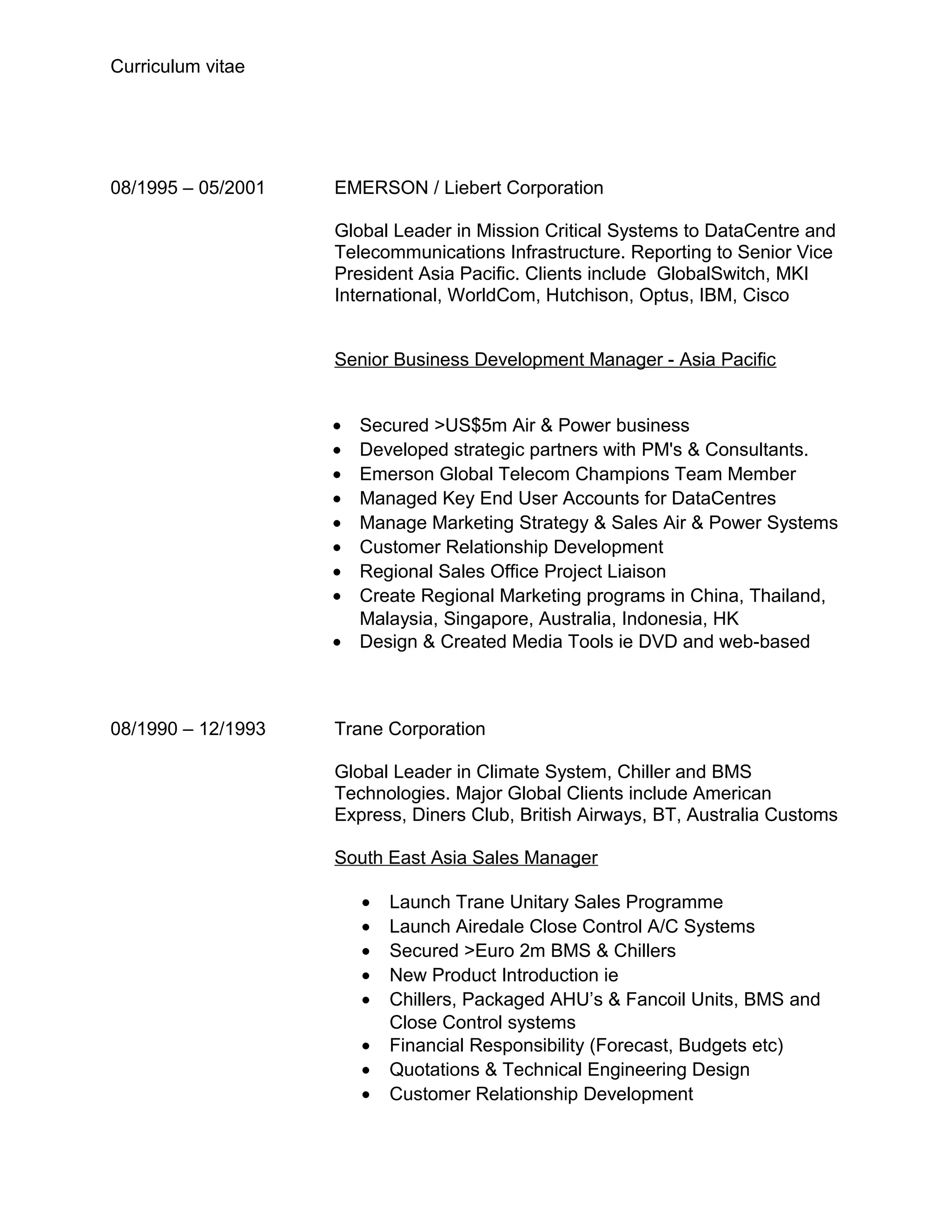 Curriculum vitae




08/1995 – 05/2001   EMERSON / Liebert Corporation

                    Global Leader in Mission Critical Systems to DataCentre and
                    Telecommunications Infrastructure. Reporting to Senior Vice
                    President Asia Pacific. Clients include GlobalSwitch, MKI
                    International, WorldCom, Hutchison, Optus, IBM, Cisco


                    Senior Business Development Manager - Asia Pacific


                    • Secured >US$5m Air & Power business
                    • Developed strategic partners with PM's & Consultants.
                    • Emerson Global Telecom Champions Team Member
                    • Managed Key End User Accounts for DataCentres
                    • Manage Marketing Strategy & Sales Air & Power Systems
                    • Customer Relationship Development
                    • Regional Sales Office Project Liaison
                    • Create Regional Marketing programs in China, Thailand,
                      Malaysia, Singapore, Australia, Indonesia, HK
                    • Design & Created Media Tools ie DVD and web-based



08/1990 – 12/1993   Trane Corporation

                    Global Leader in Climate System, Chiller and BMS
                    Technologies. Major Global Clients include American
                    Express, Diners Club, British Airways, BT, Australia Customs

                    South East Asia Sales Manager

                        •   Launch Trane Unitary Sales Programme
                        •   Launch Airedale Close Control A/C Systems
                        •   Secured >Euro 2m BMS & Chillers
                        •   New Product Introduction ie
                        •   Chillers, Packaged AHU’s & Fancoil Units, BMS and
                            Close Control systems
                        •   Financial Responsibility (Forecast, Budgets etc)
                        •   Quotations & Technical Engineering Design
                        •   Customer Relationship Development
 