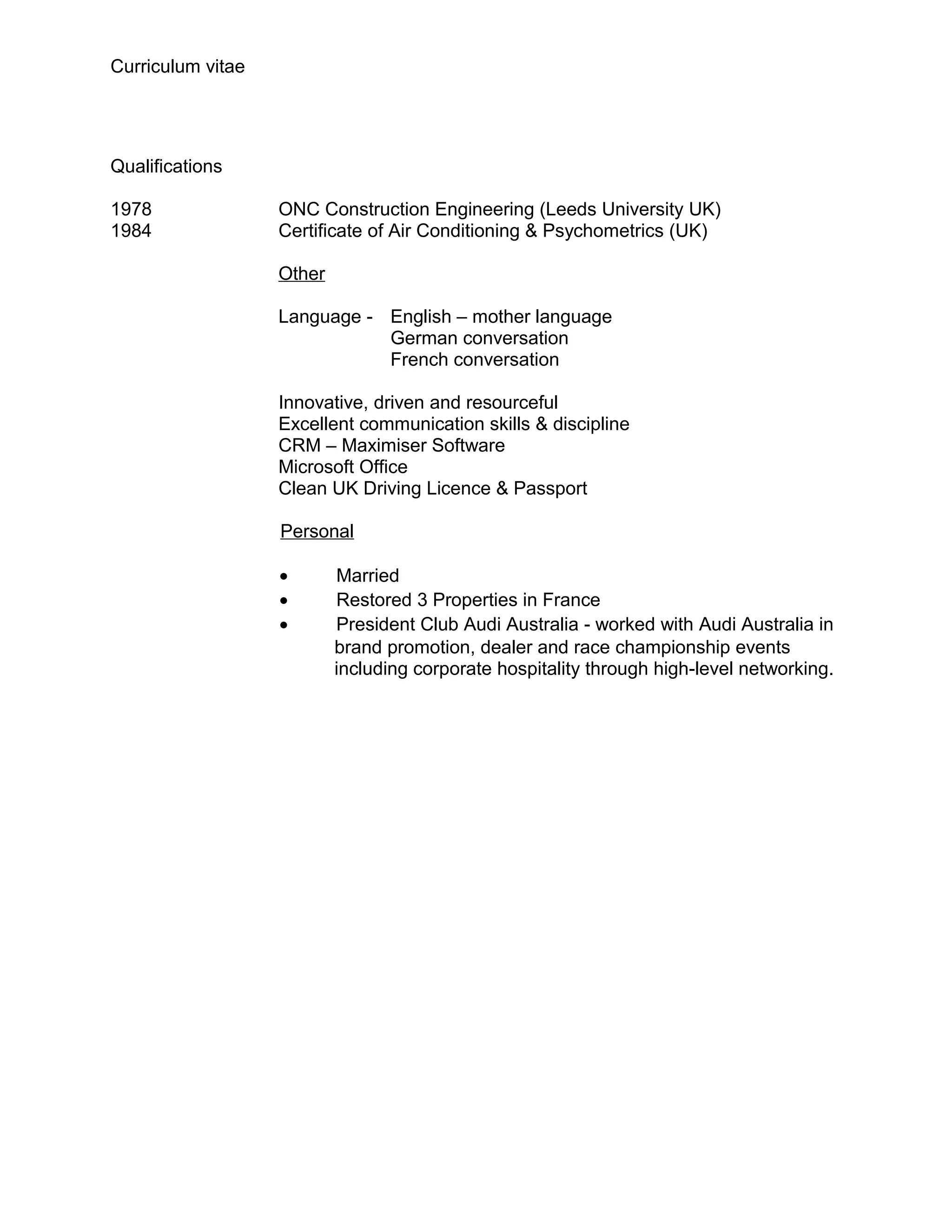 Curriculum vitae




Qualifications

1978               ONC Construction Engineering (Leeds University UK)
1984               Certificate of Air Conditioning & Psychometrics (UK)

                   Other

                   Language - English – mother language
                              German conversation
                              French conversation

                   Innovative, driven and resourceful
                   Excellent communication skills & discipline
                   CRM – Maximiser Software
                   Microsoft Office
                   Clean UK Driving Licence & Passport

                   Personal

                   •       Married
                   •       Restored 3 Properties in France
                   •       President Club Audi Australia - worked with Audi Australia in
                           brand promotion, dealer and race championship events
                           including corporate hospitality through high-level networking.
 