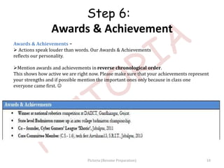 Awards & Achievements –
 Actions speak louder than words. Our Awards & Achievements
reflects our personality.
Mention awards and achievements in reverse chronological order.
This shows how active we are right now. Please make sure that your achievements represent
your strengths and if possible mention the important ones only because in class one
everyone came first. 
Step 6:
Awards & Achievement
10Pictoria (Resume Preparation)
 
