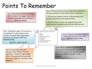 Tip 1: Resume has to be of 1/2 page
(Best to keep it one page). Idea is not
to bore the people who are going to
give you money.
Tip 3: Typically it takes 30 seconds to
an employer to select/reject your
resume so to gain their immediate
attention, use proper FONTS &
INDENTATION.
BEAUTY = NOT GUILTY
Tip 4: In education summary no need to
write each semester’s marks. Only
aggregate is good enough.
7 Best Fonts for a Resume:
Arial
Calibri
Century Old Style
Garamond
Georgia
Times New Roman
Trebuchet MS
Tip 2: We know that even you don’t know what are
the best qualities in you and we have a solution.
1. Put all your details, all your achievements and
awards/rewards in one large Resume.
2. Pick best lines in your one page final resume
which can be tweaked every time for different job.
Tip 6: There is definite sequence of a
resume but kindly keep the relevant skill
set at the top and your best skill set like
“Winner at Need for Speed” at the
bottom
Tip 5: As you know that your
resume is your FACE in front of
recruiters. So put the right MAKE-
UP on. Use appropriate words like
use word “organize” instead of “put
together”.
Points To Remember
3Pictoria (Resume Preparation)
 