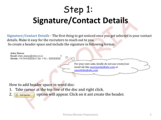 Signature/Contact Details - The first thing to get noticed once you get selected is your contact
details. Make it easy for the recruiters to reach out to you.
So create a header space and include the signature in following format.
For your own sake, kindly do not use create/use
email ids like sweetpinky@abc.com or
smartbillu@abc.com
Step 1:
Signature/Contact Details
How to add header space in word doc:
1. Take cursor at the top line of the doc and right click.
2. option will appear. Click on it ant create the header.
4Pictoria (Resume Preparation)
 
